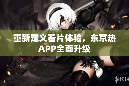 重新定义看片体验，东京热APP全面升级