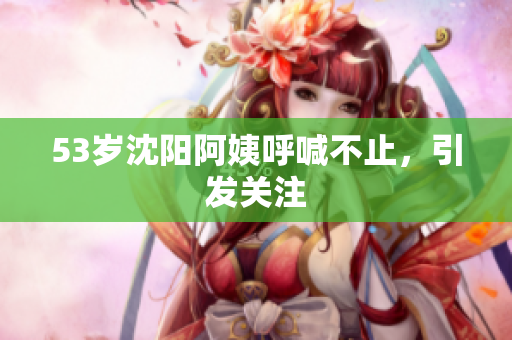 53岁沈阳阿姨呼喊不止，引发关注