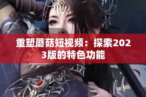 重塑蘑菇短视频：探索2023版的特色功能