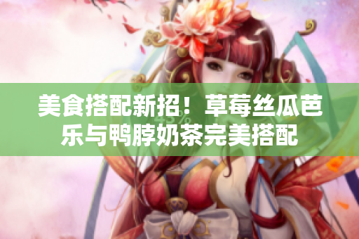 美食搭配新招！草莓丝瓜芭乐与鸭脖奶茶完美搭配