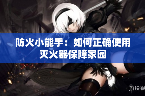 防火小能手：如何正确使用灭火器保障家园