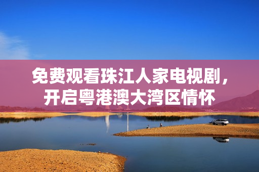 免费观看珠江人家电视剧，开启粤港澳大湾区情怀