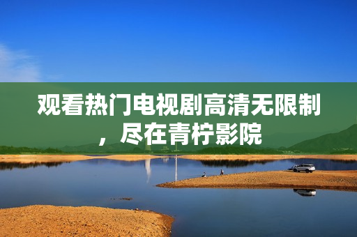 观看热门电视剧高清无限制，尽在青柠影院