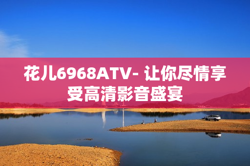 花儿6968ATV- 让你尽情享受高清影音盛宴