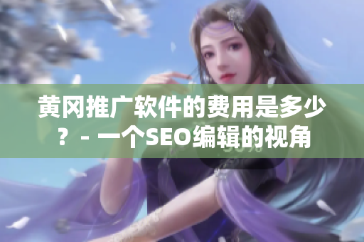 黄冈推广软件的费用是多少？- 一个SEO编辑的视角