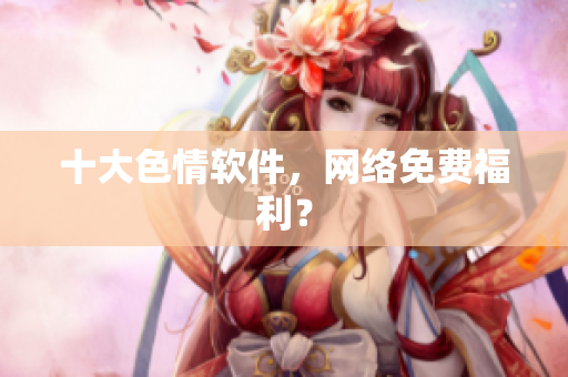 十大色情软件，网络免费福利？