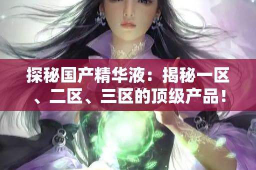 探秘国产精华液：揭秘一区、二区、三区的顶级产品！