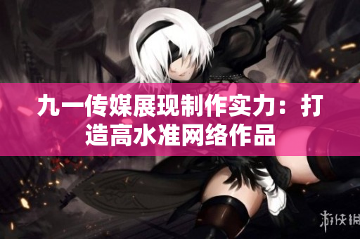 九一传媒展现制作实力：打造高水准网络作品
