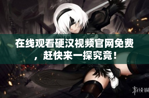 在线观看硬汉视频官网免费，赶快来一探究竟！