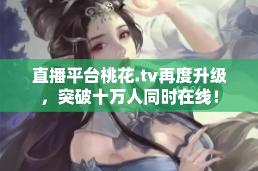 直播平台桃花.tv再度升级，突破十万人同时在线！