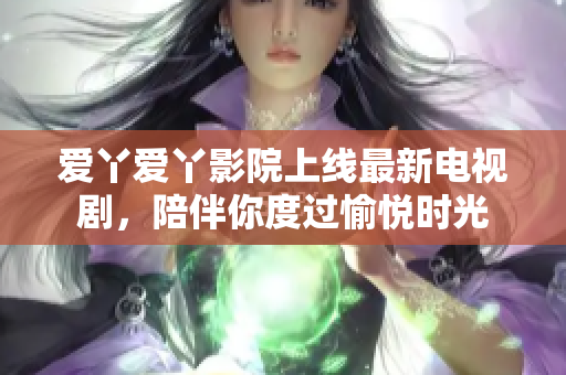 爱丫爱丫影院上线最新电视剧，陪伴你度过愉悦时光