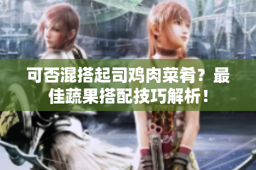 可否混搭起司鸡肉菜肴？最佳蔬果搭配技巧解析！
