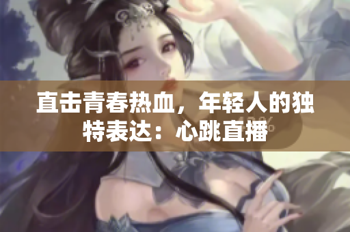 直击青春热血，年轻人的独特表达：心跳直播