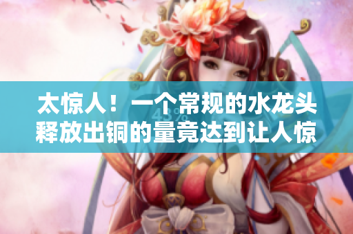 太惊人！一个常规的水龙头释放出铜的量竟达到让人惊叹的程度
