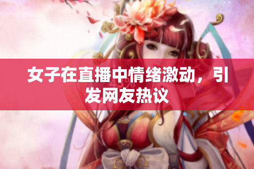 女子在直播中情绪激动，引发网友热议
