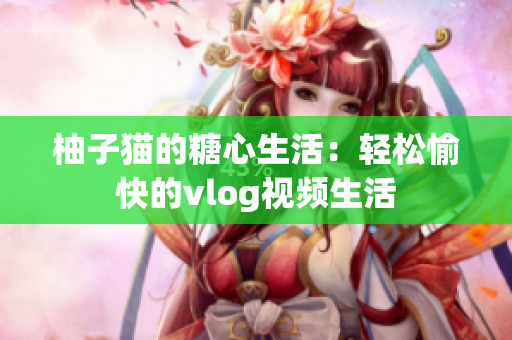柚子猫的糖心生活：轻松愉快的vlog视频生活