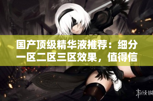 国产顶级精华液推荐：细分一区二区三区效果，值得信赖