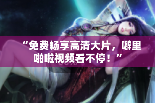 “免费畅享高清大片，噼里啪啦视频看不停！”