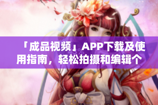 「成品视频」APP下载及使用指南，轻松拍摄和编辑个性化视频