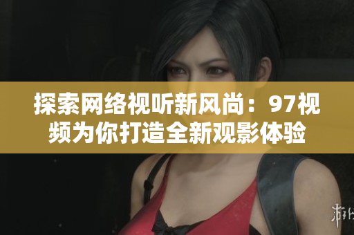 探索网络视听新风尚：97视频为你打造全新观影体验
