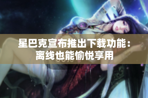 星巴克宣布推出下载功能：离线也能愉悦享用