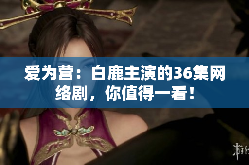 爱为营：白鹿主演的36集网络剧，你值得一看！