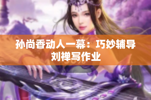 孙尚香动人一幕：巧妙辅导刘禅写作业