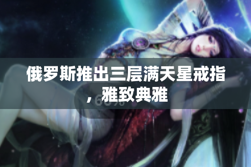 俄罗斯推出三层满天星戒指，雅致典雅