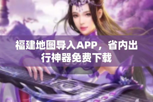 福建地图导入APP，省内出行神器免费下载
