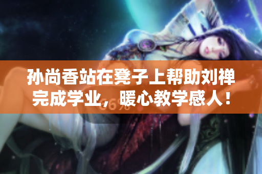 孙尚香站在凳子上帮助刘禅完成学业，暖心教学感人！
