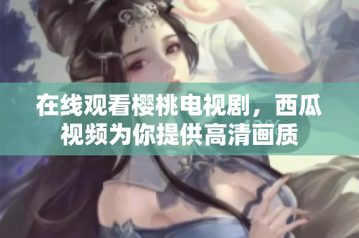 在线观看樱桃电视剧，西瓜视频为你提供高清画质