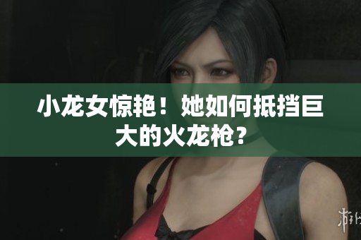 小龙女惊艳！她如何抵挡巨大的火龙枪？