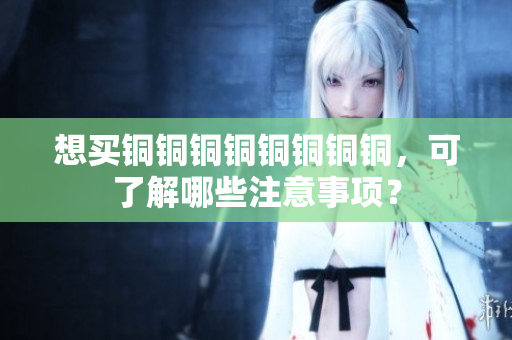 想买铜铜铜铜铜铜铜铜，可了解哪些注意事项？