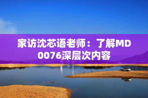 家访沈芯语老师：了解MD0076深层次内容