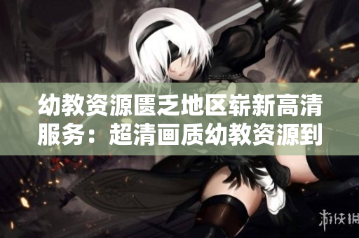 幼教资源匮乏地区崭新高清服务：超清画质幼教资源到位