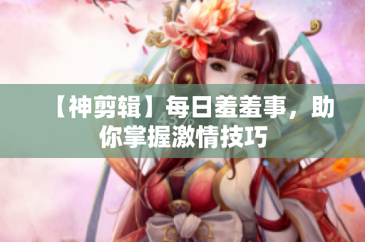 【神剪辑】每日羞羞事，助你掌握激情技巧