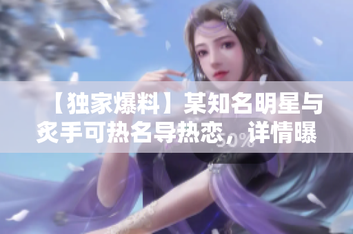 【独家爆料】某知名明星与炙手可热名导热恋，详情曝光！