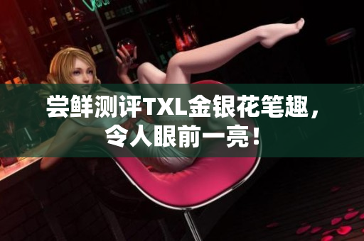 尝鲜测评TXL金银花笔趣，令人眼前一亮！