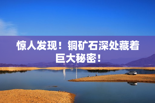 惊人发现！铜矿石深处藏着巨大秘密！