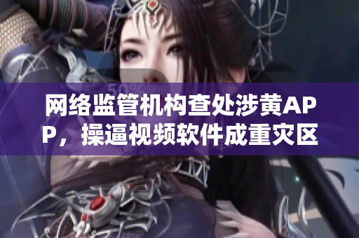 网络监管机构查处涉黄APP，操逼视频软件成重灾区