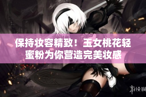 保持妆容精致！玉女桃花轻蜜粉为你营造完美妆感