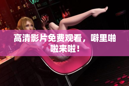 高清影片免费观看，噼里啪啦来啦！
