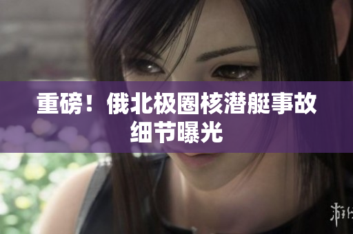 重磅！俄北极圈核潜艇事故细节曝光