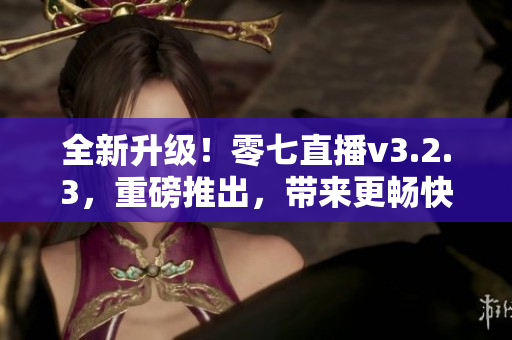 全新升级！零七直播v3.2.3，重磅推出，带来更畅快的直播体验