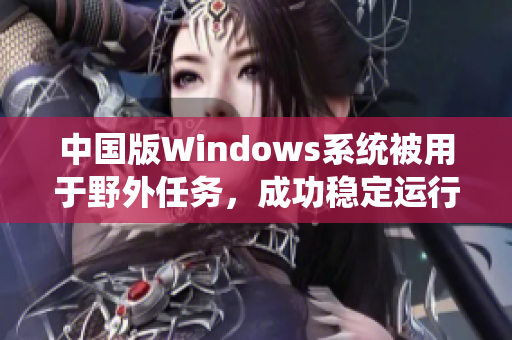 中国版Windows系统被用于野外任务，成功稳定运行