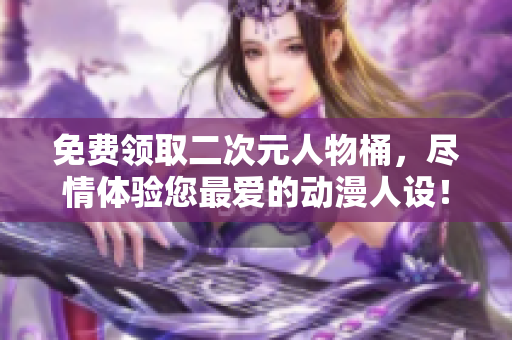 免费领取二次元人物桶，尽情体验您最爱的动漫人设！