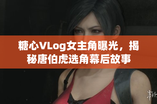 糖心VLog女主角曝光，揭秘唐伯虎选角幕后故事