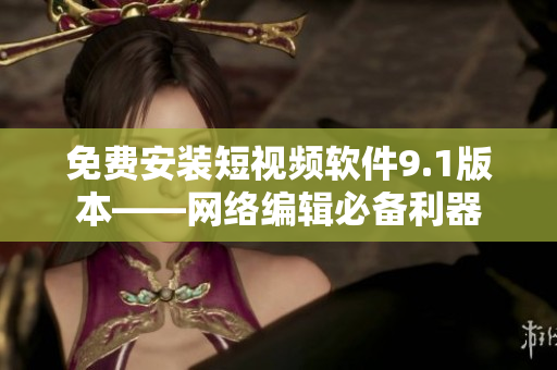 免费安装短视频软件9.1版本——网络编辑必备利器
