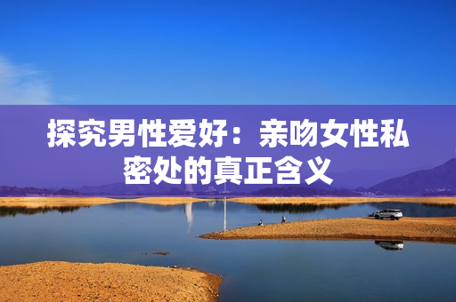 探究男性爱好：亲吻女性私密处的真正含义
