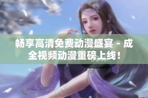 畅享高清免费动漫盛宴－成全视频动漫重磅上线！